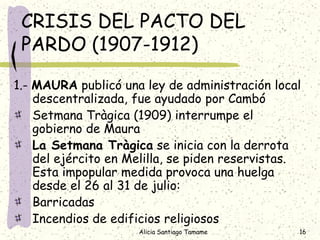 CRISIS DEL PACTO DEL
 PARDO (1907-1912)

1.- MAURA publicó una ley de administración local
    descentralizada, fue ayudado por Cambó
    Setmana Tràgica (1909) interrumpe el
    gobierno de Maura
    La Setmana Tràgica se inicia con la derrota
    del ejército en Melilla, se piden reservistas.
    Esta impopular medida provoca una huelga
    desde el 26 al 31 de julio:
    Barricadas
    Incendios de edificios religiosos
                     Alicia Santiago Tamame      16
 