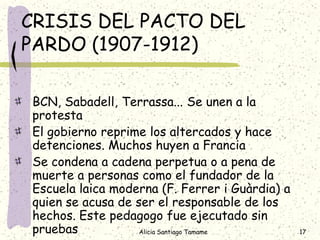 CRISIS DEL PACTO DEL
PARDO (1907-1912)

BCN, Sabadell, Terrassa... Se unen a la
protesta
El gobierno reprime los altercados y hace
detenciones. Muchos huyen a Francia
Se condena a cadena perpetua o a pena de
muerte a personas como el fundador de la
Escuela laica moderna (F. Ferrer i Guàrdia) a
quien se acusa de ser el responsable de los
hechos. Este pedagogo fue ejecutado sin
pruebas            Alicia Santiago Tamame       17
 