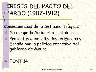CRISIS DEL PACTO DEL
 PARDO (1907-1912)

Consecuencias de la Setmana Tràgica:
  Se rompe la Solidaritat catalana
  Protestas generalizadas en Europa y
  España por la política represiva del
  gobierno de Maura.

  FONT 14
                  Alicia Santiago Tamame   18
 