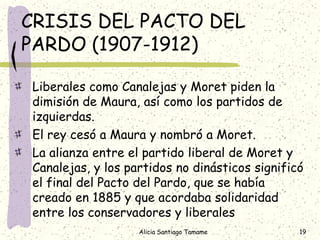 CRISIS DEL PACTO DEL
PARDO (1907-1912)

Liberales como Canalejas y Moret piden la
dimisión de Maura, así como los partidos de
izquierdas.
El rey cesó a Maura y nombró a Moret.
La alianza entre el partido liberal de Moret y
Canalejas, y los partidos no dinásticos significó
el final del Pacto del Pardo, que se había
creado en 1885 y que acordaba solidaridad
entre los conservadores y liberales
                   Alicia Santiago Tamame       19
 