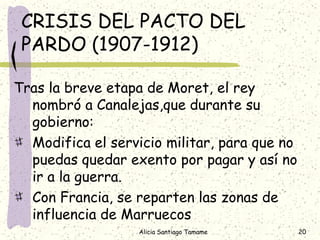 CRISIS DEL PACTO DEL
 PARDO (1907-1912)

Tras la breve etapa de Moret, el rey
  nombró a Canalejas,que durante su
  gobierno:
  Modifica el servicio militar, para que no
  puedas quedar exento por pagar y así no
  ir a la guerra.
  Con Francia, se reparten las zonas de
  influencia de Marruecos
                  Alicia Santiago Tamame      20
 
