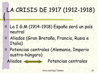 LA CRISIS DE 1917 (1912-1918)

 La I G.M (1914-1918) España será un país
 neutral
 Aliados (Gran Bretaña, Francia, Rusia e
 Italia)
 Potencias centrales (Alemania, Imperio
 austro-húngaro)
Aliados            Potencias centrales

                 Alicia Santiago Tamame   22
 