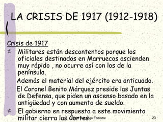 LA CRISIS DE 1917 (1912-1918)

Crisis de 1917
    Militares están descontentos porque los
    oficiales destinados en Marruecos ascienden
    muy rápido , no ocurre así con los de la
    península.
   Además el material del ejército era anticuado.
   El Coronel Benito Márquez preside las Juntas
    de Defensa, que piden un ascenso basado en la
    antigüedad y con aumento de sueldo.
    El gobierno en respuesta a este movimiento
    militar cierra las Cortes Tamame
                       Alicia Santiago          23
 