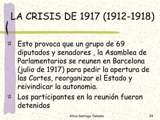 LA CRISIS DE 1917 (1912-1918)

 Esto provoca que un grupo de 69
 diputados y senadores , la Asamblea de
 Parlamentarios se reunen en Barcelona
 (julio de 1917) para pedir la apertura de
 las Cortes, reorganizar el Estado y
 reivindicar la autonomia.
 Los participantes en la reunión fueron
 detenidos
                 Alicia Santiago Tamame   24
 