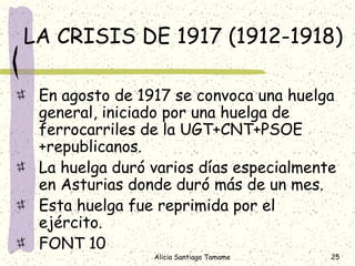 LA CRISIS DE 1917 (1912-1918)

 En agosto de 1917 se convoca una huelga
 general, iniciado por una huelga de
 ferrocarriles de la UGT+CNT+PSOE
 +republicanos.
 La huelga duró varios días especialmente
 en Asturias donde duró más de un mes.
 Esta huelga fue reprimida por el
 ejército.
 FONT 10
                Alicia Santiago Tamame   25
 