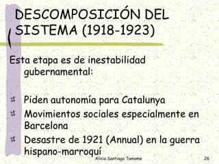 DESCOMPOSICIÓN DEL
 SISTEMA (1918-1923)

Esta etapa es de inestabilidad
   gubernamental:

   Piden autonomía para Catalunya
   Movimientos sociales especialmente en
   Barcelona
   Desastre de 1921 (Annual) en la guerra
   hispano-marroquí
                  Alicia Santiago Tamame    26
 