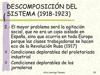 DESCOMPOSICIÓN DEL
 SISTEMA (1918-1923)

2.- El mayor problema será la agitación
    social, que no era un caso aislado en
    España, sino que ocurría en toda Europa
    porque las clases trabajadoras se hacen
    eco de la Revolución Rusa (1917)
    Condiciones deplorables del proletariado
    industrial
    Condiciones deplorables de los
    jornaleros
                   Alicia Santiago Tamame   28
 
