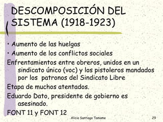DESCOMPOSICIÓN DEL
 SISTEMA (1918-1923)

• Aumento de las huelgas
• Aumento de los conflictos sociales
Enfrentamientos entre obreros, unidos en un
    sindicato único (voc) y los pistoleros mandados
    por los patronos del Sindicato Libre
Etapa de muchos atentados.
Eduardo Dato, presidente de gobierno es
    asesinado.
FONT 11 y FONT 12
                      Alicia Santiago Tamame      29
 