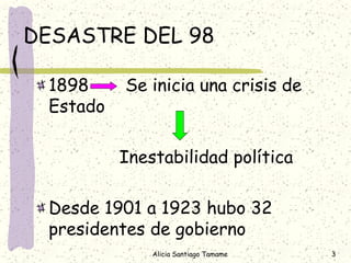 DESASTRE DEL 98

 1898     Se inicia una crisis de
 Estado

          Inestabilidad política

 Desde 1901 a 1923 hubo 32
 presidentes de gobierno
              Alicia Santiago Tamame   3
 