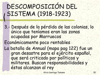 DESCOMPOSICIÓN DEL
 SISTEMA (1918-1923)

3.- Después de la pérdida de las colonias, lo
    único que teníamos eran las zonas
    ocupadas por Marruecos
Económicamente poco rentables
La batalla de Annual (mapa pag 122) fue un
    gran desastre para el ejército español,
    que será criticado por políticos y
    militares. Buscan responsabilidades y
    éstas alcanzan al rey
                   Alicia Santiago Tamame   30
 
