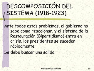 DESCOMPOSICIÓN DEL
 SISTEMA (1918-1923)

Ante todos estos problemas, el gobierno no
   sabe como reaccionar, y el sistema de la
   Restauración (Bipartidismo) entra en
   crisis, los presidentes se suceden
   rápidamente.
Se debe buscar una salida


                  Alicia Santiago Tamame   31
 