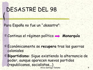 DESASTRE DEL 98

Para España no fue un “desastre”:

  Continua el régimen político                Monarquía

  Económicamente se recupera tras las guerras
  coloniales
  Bipartidismo: Sigue existiendo la alternancia de
  poder, aunque aparecen nuevos partidos
  (republicanos, socialistas...)
                     Alicia Santiago Tamame               4
 