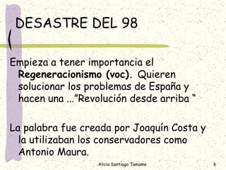 DESASTRE DEL 98

Empieza a tener importancia el
 Regeneracionismo (voc). Quieren
 solucionar los problemas de España y
 hacen una ...”Revolución desde arriba “

La palabra fue creada por Joaquín Costa y
  la utilizaban los conservadores como
  Antonio Maura.
                  Alicia Santiago Tamame    6
 