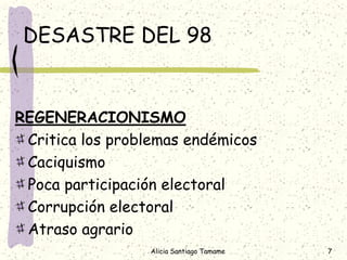 DESASTRE DEL 98


REGENERACIONISMO
 Critica los problemas endémicos
 Caciquismo
 Poca participación electoral
 Corrupción electoral
 Atraso agrario
                 Alicia Santiago Tamame   7
 