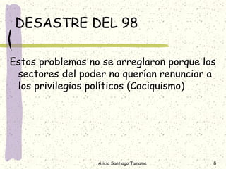 DESASTRE DEL 98

Estos problemas no se arreglaron porque los
 sectores del poder no querían renunciar a
 los privilegios políticos (Caciquismo)




                  Alicia Santiago Tamame   8
 