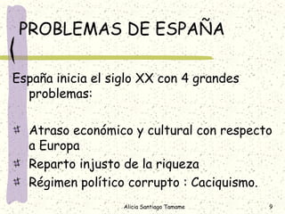 PROBLEMAS DE ESPAÑA

España inicia el siglo XX con 4 grandes
  problemas:

  Atraso económico y cultural con respecto
  a Europa
  Reparto injusto de la riqueza
  Régimen político corrupto : Caciquismo.
                   Alicia Santiago Tamame   9
 
