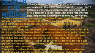 DESASTR
E DE
MARIANA
A Justiça Federal, em Minas Gerais, acatou a denúncia
oferecida pelo Ministério Público Federal e tornou réu 22
pessoas, a mineradora Samarco, suas acionistas Vale e
BHP, e também a VogBR, apontadas como responsáveis
pelo rompimento da barragem de Fundão, em Mariana.
O estouro da barragem, em cinco de novembro do ano passado, matou 19
pessoas e provocou um tsunami de lama que avançou sobre a bacia do rio
Doce até chegar ao litoral capixaba, sendo considerado o maior desastre
socioambiental do Brasil.
A decisão foi assinada no dia 16 pelo juiz federal Jacques de Queiroz Ferreira,
da Justiça de Ponte Nova em Minas. As empresas são acusados pelos crimes de
homicídio, desabamento ou desmoronamento e inundação. O juiz deu prazo
de 30 dias para que os réus apresentem sua defesa. Somente depois de
analisar as argumentações, a Justiça vai decidir se os denunciados irão a júri
popular. Ferreira determinou também a prioridade na tramitação e a retirada
de sigilo do novo processo.
Entre os réus, estão o diretor-presidente da Samarco na época do desastre,
Ricardo Vescovi, o diretor de Operações e Infraestrutura, Kleber Luiz de
 