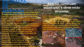 DESASTRE
DE
MARIANADas 22 pessoas denunciadas, apenas o engenheiro
da VogBR Samuel Paes Loures não foi acusado de
homicídio com dolo eventual - quando se assume
risco de matar. Ele responderá, juntamente com a
VogBR, pelo crime de apresentação de laudo
ambiental falso.
Para o Ministério Público Federal, a as empresas e
os denunciados não tomaram medidas satisfatórias
para evitar o acidente. Ao contrário, os
executivos teriam apoiado um processo de
aumento na produção na região que teria
colaborado com o rompimento da barragem de
rejeitos de mineração.
Por meio de nota, a Samarco informou que ainda
não foi citada no processo. A mineradora, contudo,
afirmou que, em sua denúncia, "o Ministério
Público Federal desconsiderou as defesas e
depoimentos apresentados ao longo das
investigações iniciadas logo após o rompimento da
Rejeitos continuam
espalhados e obras estão
atrasadas
Um ano após a tragédia, os 40 milhões de m³ que
vazaram após o colapso da barragem de
Fundão ainda não foram removidos e continuam
espalhados em um raio de 115 km na região. Com a
chegada do período de chuva, o perigo de que essa
massa de rejeitos de minério volte a se deslocar,
poluindo ainda mais a bacia do Rio Doce, é grande.
Segundo a presidente do Ibama, Suely Araújo, as
obras para conter a lama estão atrasadas e a
turbidez - presença de partículas em suspensão – da
água próximo ao local do rompimento da barragem
está acima do normal.
 