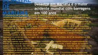 DESASTRE
DE
MARIANA
Desastre em Mariana é o maior
acidente mundial com barragens
em 100 anosO rompimento da barragem de rejeitos da Samarco em novembro de 2015 - que destruiu o distrito
mineiro de Bento Rodrigues - é o maior desastre do gênero da história mundial nos últimos 100 anos.
Se for considerado o volume de rejeitos despejados - 50 a 60 milhões de metros cúbicos (m³) - o
acidente em Mariana (MG) equivale, praticamente, à soma dos outros dois maiores acontecimentos do
tipo já registrados no mundo - ambos nas Filipinas, um em 1982, com 28 milhões de m³; e outro em
1992, com 32,2 milhões de m³ de lama. Os dados estão presentes em estudo da Bowker Associates -
consultoria de gestão de riscos relativos à construção pesada, nos Estados Unidos - em parceria com o
geofisico David Chambers. Apesar de a pesquisa calcular, com base no tamanho da barragem
mineira, o volume de 60 milhões de m³ de rejeitos lançados na tragédia, a Samarco informa que o
montante correto é de 32 milhões de m³.
Apenas cinco acidentes com barragens de rejeitos excederam 10 milhões de m³ de lançamentos, até
hoje, em todo o mundo.
Mas não é apenas nessa métrica (volume de rejeitos) que a tragédia mineira sai negativamente na
frente. Em termos de distância percorrida pelos rejeitos de mineração, a lama vazada da Samarco
quebra outro recorde. São 600 quilômetros (km) de trajeto seguidos pelo material, até o momento. No
histórico deste tipo de acidente, em segundo lugar aparece um registro ocorrido na Bolívia, em 1996,
com metade da distância do trajeto da lama, 300 quilômetros.
O ineditismo numérico continua em um terceiro quesito: o custo. O investimento necessário para
 