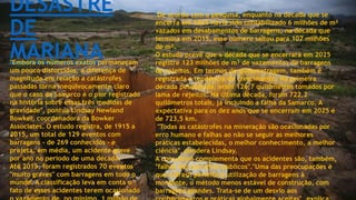 DESASTRE
DE
MARIANA"Embora os números exatos permaneçam
um pouco distorcidos, a diferença de
magnitude em relação a catástrofes
passadas torna inequivocamente claro
que o caso da Samarco é o pior registrado
na história sobre essas três medidas de
gravidade", pontua Lindsay Newland
Bowker, coordenadora da Bowker
Associates. O estudo registra, de 1915 a
2015, um total de 129 eventos com
barragens - de 269 conhecidos - e
projeta, em média, um acidente grave
por ano no período de uma década.
Até 2015, foram registrados 70 eventos
"muito graves" com barragens em todo o
mundo. A classificação leva em conta o
fato de esses acidentes terem ocasionado
De acordo com a pesquisa, enquanto na década que se
encerra em 1965 havia sido contabilizado 6 milhões de m³
vazados em desabamentos de barragens, na década que
termina em 2015, esse número saltou para 107 milhões
de m³.
O estudo prevê que a década que se encerrará em 2025
registre 123 milhões de m³ de vazamentos de barragens
de rejeitos. Em termos de quilometragem, também é
registrada a tendência de crescimento. Na primeira
década pesquisada, eram 126,7 quilômetros tomados por
lama de rejeitos. Na última década, foram 722,2
quilômetros totais, já incluindo a falha da Samarco. A
expectativa para os dez anos que se encerram em 2025 é
de 723,5 km.
"Todas as catástrofes na mineração são ocasionadas por
erro humano e falhas ao não se seguir as melhores
práticas estabelecidas, o melhor conhecimento, a melhor
ciência", pondera Lindsay.
A consultora complementa que os acidentes são, também,
"falhas dos parceiros públicos"."Uma das preocupações é
que o Brasil permite a utilização de barragens à
montante, o método menos estável de construção, com
barragens grandes. Trata-se de um desvio aos
 