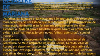 DESASTRE
DE
MARIANA
O estudo lembra, ainda, outro acidente ocorrido com barragens no
Brasil, em setembro de 2014, em Itabirito, também no estado de
Minas Gerais. A Herculano Mineração é a responsável pela obra. Na
ocasião, dois trabalhadores morreram e um desapareceu.
"As falhas da Samarco e da Herculano são apenas os dois exemplos
mais recentes de um Estado que tem falhado na política nacional de
mineração. Nenhuma ação foi tomada pelo governo em nível
estadual ou federal para a identificar quais foram os problemas e
evitar a sua manifestação com novas falhas repentinas", conclui
Lindsay.
Esta semana, o subsecretário de Regularização Ambiental da
Secretaria de Meio Ambiente de Minas Gerais, Geraldo Vítor de
Abreu, em depoimento à comissão da Assembleia Legislativa do
Estado que investiga o desastre da barragem de Mariana, afirmou
que Minas Gerais quer proibir o sistema de alteamento de barragens
 