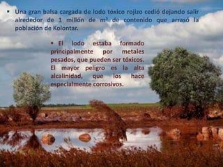  Una gran balsa cargada de lodo tóxico rojizo cedió dejando salir
alrededor de 1 millón de m3 de contenido que arrasó la
población de Kolontar.
 El lodo estaba formado
principalmente por metales
pesados, que pueden ser tóxicos.
El mayor peligro es la alta
alcalinidad, que los hace
especialmente corrosivos.
 