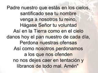 Padre nuestro que estás en los cielos, santificado sea tu nombre venga a nosotros tu reino, Hágase Señor tu voluntad Así en la Tierra como en el cielo danos hoy el pan nuestro de cada día, Perdona nuestras ofensas Así como nosotros perdonamos a los que nos ofenden no nos dejes caer en tentación y líbranos de todo mal. Amén"