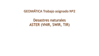 GEOMÁTICA Trabajo asignado Nº2
Desastres naturales
ASTER (VNIR, SWIR, TIR)
 