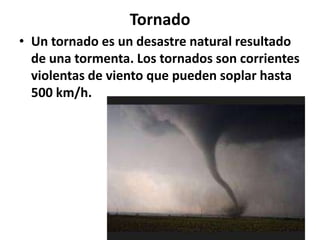 Tornado
• Un tornado es un desastre natural resultado
de una tormenta. Los tornados son corrientes
violentas de viento que pueden soplar hasta
500 km/h.

 