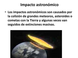 Impacto astronómico
• Los impactos astronómicos son causados por
la colisión de grandes meteoros, asteroides o
cometas con la Tierra y algunas veces van
seguidos de extinciones masivas.

 
