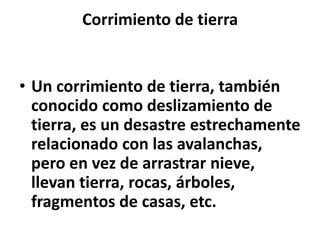 Corrimiento de tierra

• Un corrimiento de tierra, también
conocido como deslizamiento de
tierra, es un desastre estrechamente
relacionado con las avalanchas,
pero en vez de arrastrar nieve,
llevan tierra, rocas, árboles,
fragmentos de casas, etc.

 