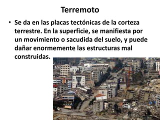 Terremoto
• Se da en las placas tectónicas de la corteza
terrestre. En la superficie, se manifiesta por
un movimiento o sacudida del suelo, y puede
dañar enormemente las estructuras mal
construidas.

 