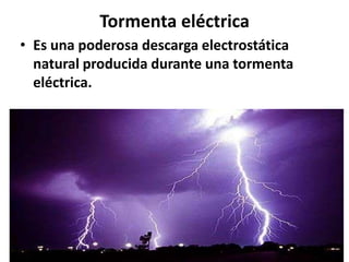 Tormenta eléctrica
• Es una poderosa descarga electrostática
natural producida durante una tormenta
eléctrica.

 
