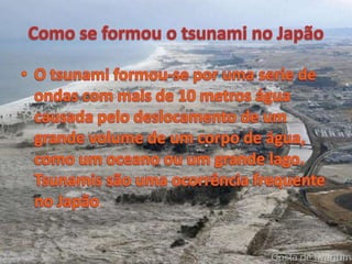Como se formou o tsunami no JapãoO tsunami formou-se por uma serie de ondas com mais de 10 metros água causada pelo deslocamento de um grande volume de um corpo de água, como um oceano ou um grande lago. Tsunamis são uma ocorrência frequente no Japão.