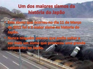 Um dos maiores sismos da história do JapãoEste sismo que ocorreu no dia 11 de Março de 2011 foi o 3 maior sismo na historia do Japão.Nunca ninguém pensou que podia voltar a ver mais um sismo que provocou uma grande catástrofes no Japão.  