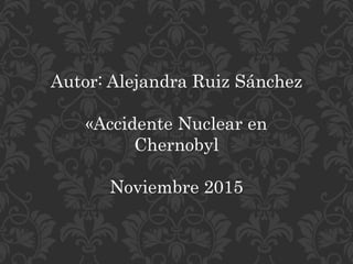 Autor: Alejandra Ruiz Sánchez
«Accidente Nuclear en
Chernobyl
Noviembre 2015
 