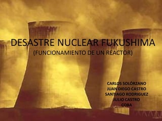 DESASTRE NUCLEAR FUKUSHIMA (FUNCIONAMIENTO DE UN REACTOR) CARLOS SOLÓRZANO JUAN DIEGO CASTRO SANTIAGO RODRIGUEZ JULIO CASTRO  COBA 
