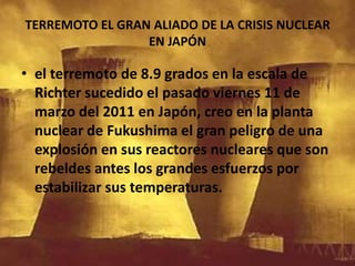 TERREMOTO EL GRAN ALIADO DE LA CRISIS NUCLEAR EN JAPÓN el terremoto de 8.9 grados en la escala de Richter sucedido el pasado viernes 11 de marzo del 2011 en Japón, creo en la planta nuclear de Fukushima el gran peligro de una explosión en sus reactores nucleares que son rebeldes antes los grandes esfuerzos por estabilizar sus temperaturas.