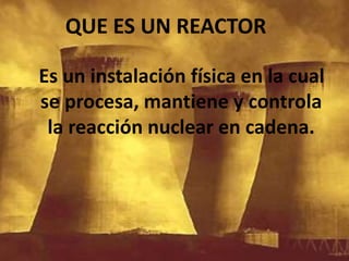 Es un instalación física en la cual se procesa, mantiene y controla la reacción nuclear en cadena.QUE ES UN REACTOR
