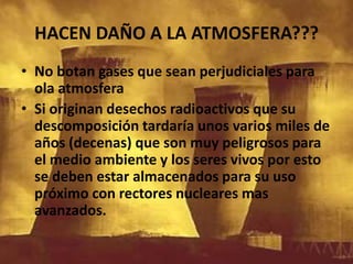HACEN DAÑO A LA ATMOSFERA???No botan gases que sean perjudiciales para ola atmosferaSi originan desechos radioactivos que su descomposición tardaría unos varios miles de años (decenas) que son muy peligrosos para el medio ambiente y los seres vivos por esto se deben estar almacenados para su uso próximo con rectores nucleares mas avanzados.