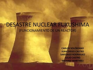 DESASTRE NUCLEAR FUKUSHIMA (FUNCIONAMIENTO DE UN REACTOR) CARLOS SOLÓRZANO JUAN DIEGO CASTRO SANTIAGO RODRIGUEZ JULIO CASTRO  MICHAEL MARTINEZ 
