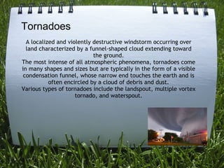 A?localized and violently destructive windstorm occurring over land characterized by a funnel-shaped cloud extending toward the ground. The most intense of all atmospheric phenomena, tornadoes come in many shapes and sizes but are typically in the form of a visible condensation funnel, whose narrow end touches the earth and is often encircled by a cloud of debris and dust. Various types of tornadoes include the landspout, multiple vortex tornado, and waterspout. Tornadoes 