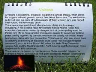 Volcano A volcano is an opening, or rupture, in a planet's surface or  crust , which allows hot magma, ash and gases to escape from below the surface. The word volcano is derived from the name of Vulcano island off Sicily which in turn, was named after Vulcan, the Roman god of fire. Volcanoes are generally found where tectonic plates are diverging or converging. A mid-oceanic ridge, for example the Mid-Atlantic Ridge, has examples of volcanoes caused by divergent tectonic plates pulling apart; the Pacific Ring of Fire has examples of volcanoes caused by convergent tectonic plates coming together. By contrast, volcanoes are usually not created where two tectonic plates slide past one another. Volcanoes can also form where there is stretching and thinning of the Earth's crust (called &quot;non-hotspot intraplate volcanism&quot;), such as in the African Rift Valley, the Wells Gray-Clearwater volcanic field and the Rio Grande Rift in North America and the European Rhine Graben with its Eifel volcanoes. Volcanoes can be caused by mantle plumes. These so-called hotspots, for example at Hawaii, can occur far from plate boundaries. Hotspot volcanoes are also found elsewhere in the solar system, especially on rocky planets and moons. 