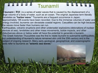 Tsunamii  A  tsunami  ( 津波 ) is a series of water waves that is caused by the displacement of a large volume of a body of water, such as an ocean. The original Japanese term literally translates as &quot; harbor wave .&quot; Tsunamis are a frequent occurrence in Japan; approximately 195 events have been recorded. Due to the immense volumes of water and energy involved, tsunamis can devastate coastal regions. Casualties can be high because the waves move faster than humans can run. Earthquakes, volcanic eruptions and other underwater explosions (detonations of nuclear devices at sea), landslides and other mass movements, bolide impacts, and other disturbances above or below water all have the potential to generate a tsunami. The Greek historian Thucydides was the first to relate tsunami to submarine earthquakes, but understanding of tsunami's nature remained slim until the 20th century and is the subject of ongoing research. Many early geological, geographical, and oceanographic texts refer to tsunamis as &quot; seismic sea waves .&quot; 