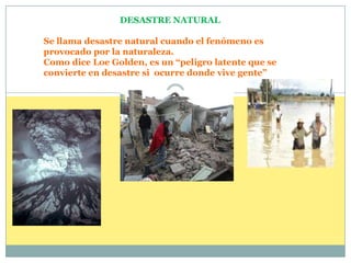 DESASTRE NATURAL  Se llama desastre natural cuando el fenómeno es provocado por la naturaleza. Como dice Loe Golden, es un “peligro latente que se convierte en desastre si  ocurre donde vive gente”  