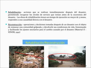 Rehabilitación/Reconstrucción
 Rehabilitación.- acciones que se realizan inmediatamente después del desastre,
permitiendo recuperar los niveles de servicio que tenían antes de la ocurrencia del
desastre. Las obras de rehabilitación tienen un tiempo de ejecución no mayor de 5 meses,
responden a una causalidad directa con el desastre.
 Reconstrucción.- operaciones y decisiones tomadas después de un desastre con el objeto
de restaurar una comunidad golpeada, y devolverle sus condiciones de vida, fomentando
y facilitando los ajustes necesarios para el cambio causado por el desastre (Material II -
IDNDR, 1992)
10
 