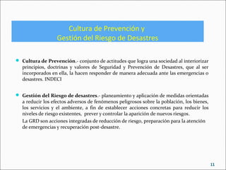 Cultura de Prevención y
Gestión del Riesgo de Desastres
 Cultura de Prevención.- conjunto de actitudes que logra una sociedad al interiorizar
principios, doctrinas y valores de Seguridad y Prevención de Desastres, que al ser
incorporados en ella, la hacen responder de manera adecuada ante las emergencias o
desastres. INDECI
 Gestión del Riesgo de desastres.- planeamiento y aplicación de medidas orientadas
a reducir los efectos adversos de fenómenos peligrosos sobre la población, los bienes,
los servicios y el ambiente, a fin de establecer acciones concretas para reducir los
niveles de riesgo existentes, prever y controlar la aparición de nuevos riesgos.
La GRD son acciones integradas de reducción de riesgo, preparación para la atención
de emergencias y recuperación post-desastre.
11
 