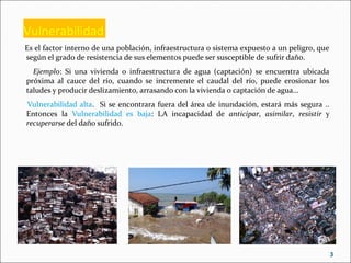 Vulnerabilidad
Es el factor interno de una población, infraestructura o sistema expuesto a un peligro, que
según el grado de resistencia de sus elementos puede ser susceptible de sufrir daño.
Ejemplo: Si una vivienda o infraestructura de agua (captación) se encuentra ubicada
próxima al cauce del río, cuando se incremente el caudal del río, puede erosionar los
taludes y producir deslizamiento, arrasando con la vivienda o captación de agua…
Vulnerabilidad alta. Si se encontrara fuera del área de inundación, estará más segura ..
Entonces la Vulnerabilidad es baja: LA incapacidad de anticipar, asimilar, resistir y
recuperarse del daño sufrido.
3
 