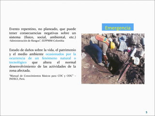 EmergenciaEvento repentino, no planeado, que puede
tener consecuencias negativas sobre un
sistema (físico, social, ambiental, etc.)
“Administración de Riesgos”, EEPPMM-Colombia
Estado de daños sobre la vida, el patrimonio
y el medio ambiente ocasionados por la
ocurrencia de un fenómeno natural o
tecnológico que altera el normal
desenvolvimiento de las actividades de la
zona afectada.
“Manual de Conocimientos Básicos para CDC y ODC” –
INDECI, Perú.
5
 