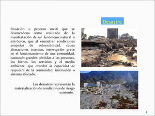 Desastre
Situación o proceso social que se
desencadena como resultado de la
manifestación de un fenómeno natural o
antrópico, que al encontrar condiciones
propicias de vulnerabilidad, causa
alteraciones intensas, interrupción grave
en el funcionamiento de una comunidad,
causando grandes pérdidas a las personas,
los bienes, los servicios y el medio
ambiente, que exceden la capacidad de
respuesta de la comunidad, institución o
sistema afectado.
Los desastres representan la
materialización de condiciones de riesgo
existente.
6
 